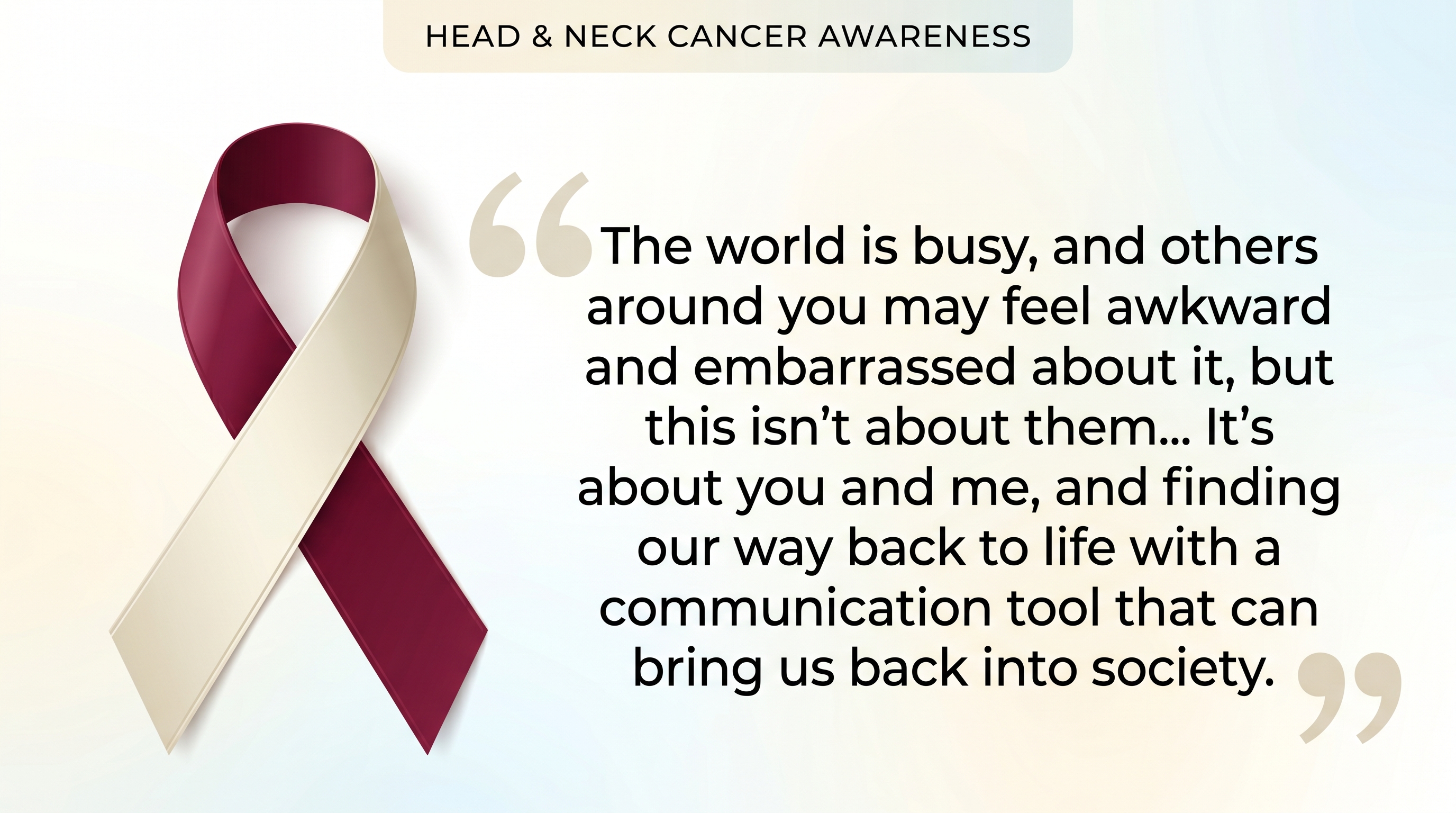 A burgundy and ivory awareness ribbon for Head & Neck Cancer Awareness next to a quote that reads: 'The world is busy, and others around you may feel awkward and embarrassed about it, but this isn&rsquo;t about them... It&rsquo;s about you and me, and finding our way back to life with a communication tool that can bring us back into society